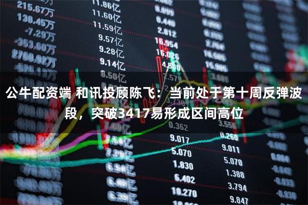 公牛配资端 和讯投顾陈飞：当前处于第十周反弹波段，突破3417易形成区间高位