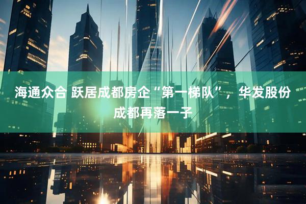 海通众合 跃居成都房企“第一梯队”，华发股份成都再落一子