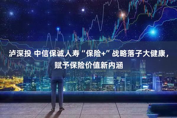 泸深投 中信保诚人寿“保险+”战略落子大健康，赋予保险价值新内涵