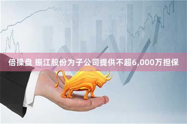 倍操盘 振江股份为子公司提供不超6,000万担保