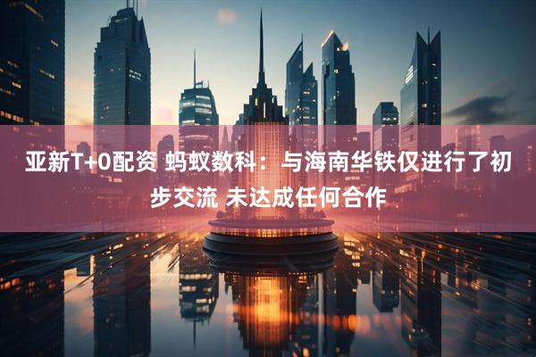 亚新T+0配资 蚂蚁数科：与海南华铁仅进行了初步交流 未达成任何合作