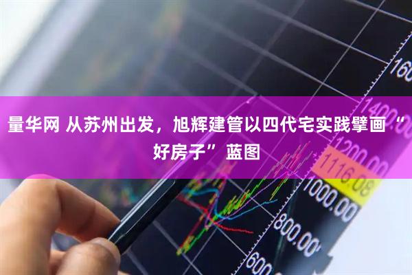 量华网 从苏州出发，旭辉建管以四代宅实践擘画 “好房子” 蓝图