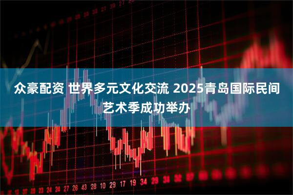 众豪配资 世界多元文化交流 2025青岛国际民间艺术季成功举办