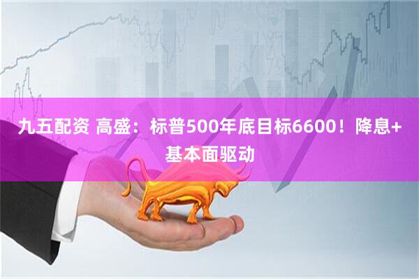 九五配资 高盛：标普500年底目标6600！降息+基本面驱动