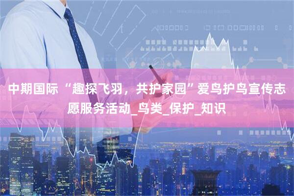 中期国际 “趣探飞羽，共护家园”爱鸟护鸟宣传志愿服务活动_鸟类_保护_知识