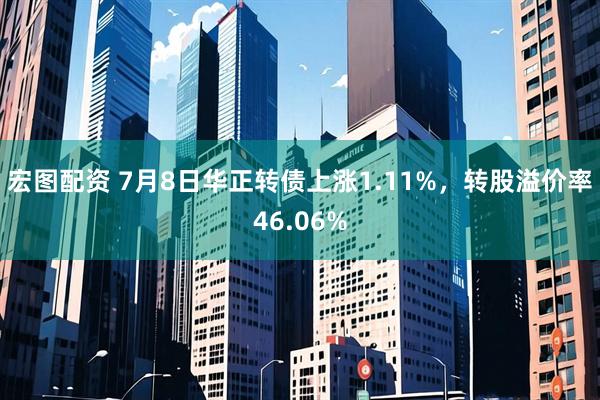宏图配资 7月8日华正转债上涨1.11%，转股溢价率46.06%