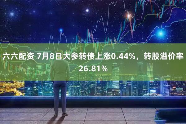 六六配资 7月8日大参转债上涨0.44%，转股溢价率26.81%