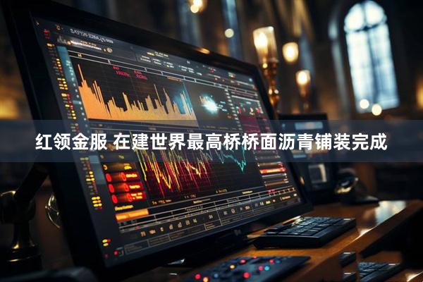 红领金服 在建世界最高桥桥面沥青铺装完成