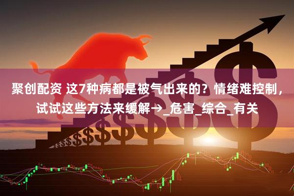 聚创配资 这7种病都是被气出来的？情绪难控制，试试这些方法来缓解→_危害_综合_有关