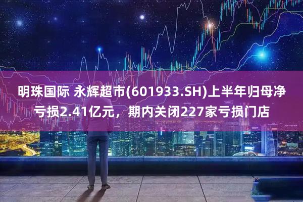 明珠国际 永辉超市(601933.SH)上半年归母净亏损2.41亿元，期内关闭227家亏损门店