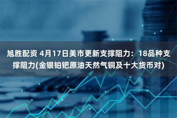 旭胜配资 4月17日美市更新支撑阻力：18品种支撑阻力(金银铂钯原油天然气铜及十大货币对)