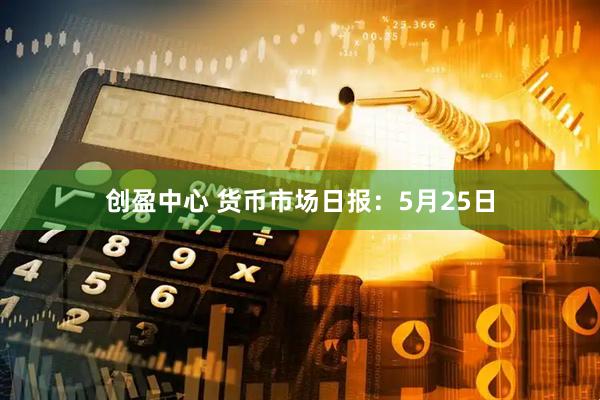 创盈中心 货币市场日报：5月25日