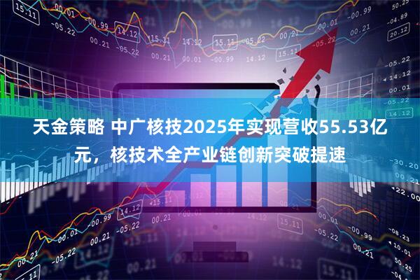 天金策略 中广核技2025年实现营收55.53亿元，核技术全产业链创新突破提速