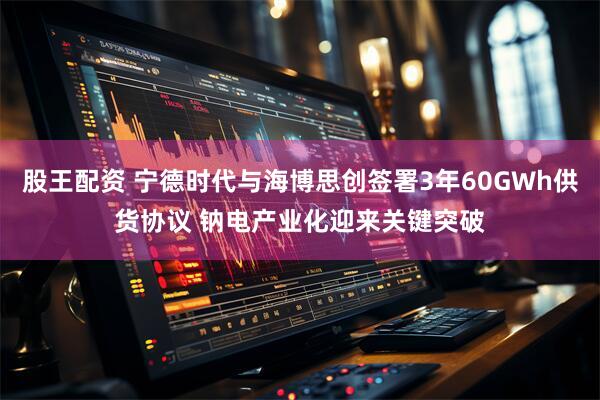 股王配资 宁德时代与海博思创签署3年60GWh供货协议 钠电产业化迎来关键突破