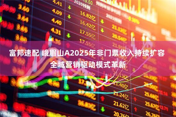 富邦速配 峨眉山A2025年非门票收入持续扩容 全域营销驱动模式革新